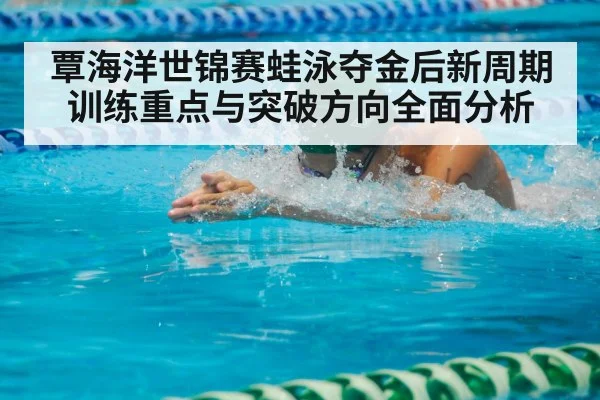 覃海洋世锦赛蛙泳夺金后新周期训练重点与突破方向全面分析(HTH.com)