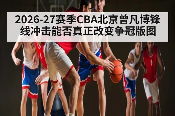 2026-27赛季CBA北京曾凡博锋线冲击能否真正改变争冠版图 - HTH.com