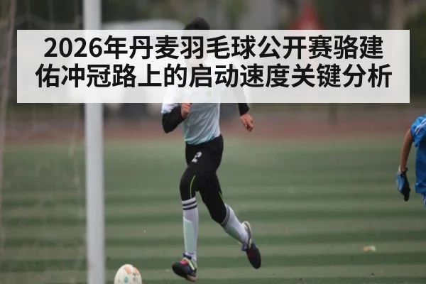 2026年丹麦羽毛球公开赛骆建佑冲冠路上的启动速度关键分析 - HTH.com